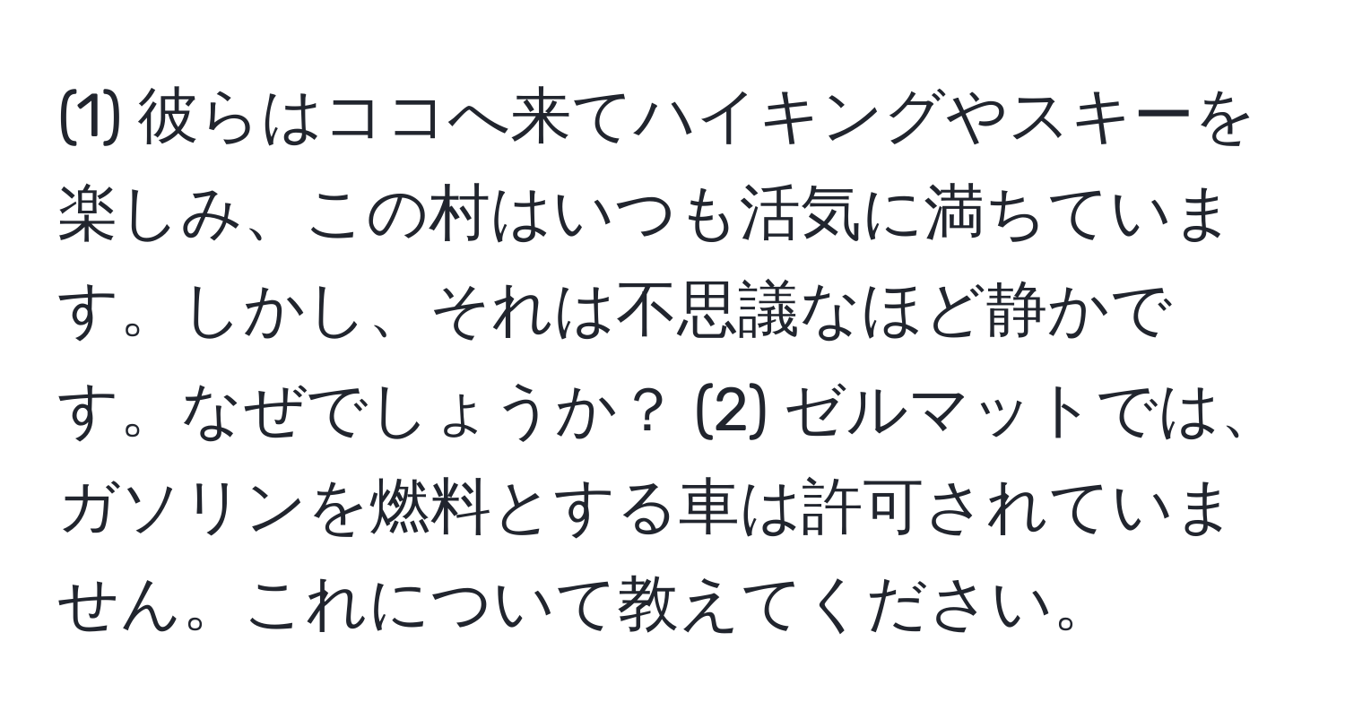 (1) 彼らはココへ来てハイキングやスキーを楽しみ、この村はいつも活気に満ちています。しかし、それは不思議なほど静かです。なぜでしょうか？ (2) ゼルマットでは、ガソリンを燃料とする車は許可されていません。これについて教えてください。