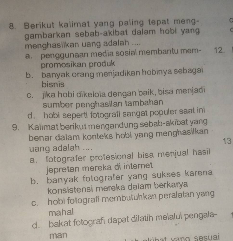 Berikut kalimat yang paling tepat meng- C
gambarkan sebab-akibat dalam hobi yang C
menghasilkan uang adalah ....
a. penggunaan media sosial membantu mem- 12.
promosikan produk
b. banyak orang menjadikan hobinya sebagai
bisnis
c. jika hobi dikelola dengan baik, bisa menjadi
sumber penghasilan tambahan
d. hobi seperti fotografi sangat populer saat ini
9. Kalimat berikut mengandung sebab-akibat yang
benar dalam konteks hobi yang menghasilkan
13
uang adalah ....
a. fotografer profesional bisa menjual hasil
jepretan mereka di internet
b. banyak fotografer yang sukses karena
konsistensi mereka dalam berkarya
c. hobi fotografi membutuhkan peralatan yang
mahal
d. bakat fotografi dapat dilatih melalui pengala-
man
a ki b a t vang sesuai