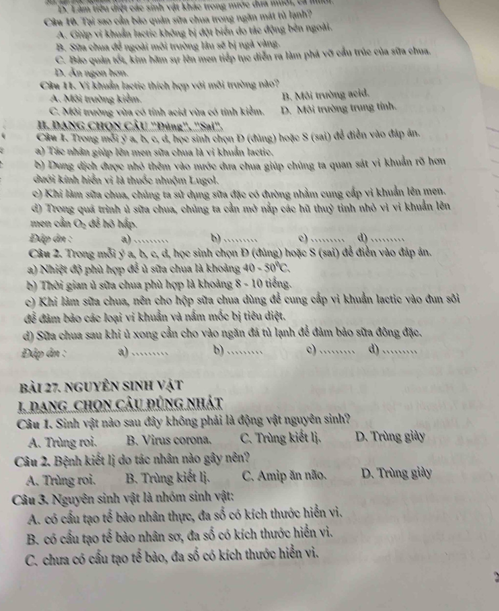 D. Làm tiểu diệt các sinh vật khác trong nước dưa mưới, ca miời.
Câu 10. Tại sao cần bảo quản sữa chua trong ngăn mát tủ lạnh?
A. Giúp vi khuẩn lactic không bị đột biển do tác động bên ngoài,
B. Sữa chua để ngoài môi trường lâu sẽ bị ngà vàng.
C. Bảo quản tốt, kim hãm sự lên men tiếp tục diễn ra làm phá vỡ cầu trúc của sữa chua.
D. Ăn ngon hơn.
Câu 11. Vi khuẩn lactic thích hợp với môi trường nào?
A. Môi trường kiểm.
B. Môi trường acid.
C. Môi trường vừa có tính acid vừa có tính kiểm. D. Môi trường trung tỉnh.
II. DANG CHQN CÂU ''Đúng''. ''Sai''.
Câu 1. Trong mới y a, b, c, d, học sinh chọn Đ (đúng) hoặc S (sai) để điễn vào đáp án.
a) Tác nhân giúp lớn men sữa chua là vi khuẩn lactic,
b) Dung dịch được nhỏ thêm vào nước dưa chua giúp chúng ta quan sát vi khuẩn rõ hơn
dưới kính hiển vì là thuốc nhuộm Lugol.
c) Khi làm sữa chua, chúng ta sử dụng sữa đặc có đường nhằm cung cấp vì khuẩn lên men.
d) Trong quá trình ủ sữa chua, chúng ta cần mở nắp các hũ thuỷ tinh nhỏ vì vi khuẩn lên
men cần O₂ đễ hô hấp.
Đáp ân : a)_ b)_ c) _d)_
Câu 2. Trong mỗi ý a, b, c, d, học sinh chọn Đ (đúng) hoặc S (sai) để điền vào đáp án.
a) Nhiệt độ phù hợp đề ủ sữa chua là khoảng 40-50°C.
b) Thời gian ủ sữa chua phù hợp là khoảng 8-10 tiếng
c) Khi làm sữa chua, nên cho hộp sữa chua dùng để cung cấp vi khuẩn lactic vào đun sôi
để đảm bảo các loại vi khuẩn và nấm mốc bị tiêu diệt.
d) Sữa chua sau khi ủ xong cần cho vào ngăn đá tủ lạnh để đảm bảo sữa đông đặc.
Đáp ân : a)_ b)_ c)_ d)_
bải 27. nguyên sinh vật
1. DanG CHON CÂu đúng nhát
Câu 1. Sinh vật nào sau đây không phải là động vật nguyên sinh?
A. Trùng roi. B. Virus corona.  C. Trùng kiết lị.  D. Trùng giày
Câu 2. Bệnh kiết lị do tác nhân nào gây nên?
A. Trùng roi.  B. Trùng kiết lị.  C. Amip ăn não. D. Trùng giày
Câu 3. Nguyên sinh vật là nhóm sinh vật:
A. có cấu tạo tế bào nhân thực, đa số có kích thước hiển vì.
B. có cầu tạo tế bào nhân sơ, đa số có kích thước hiển vi.
C. chưa có cấu tạo tế bào, đa số có kích thước hiển vi.