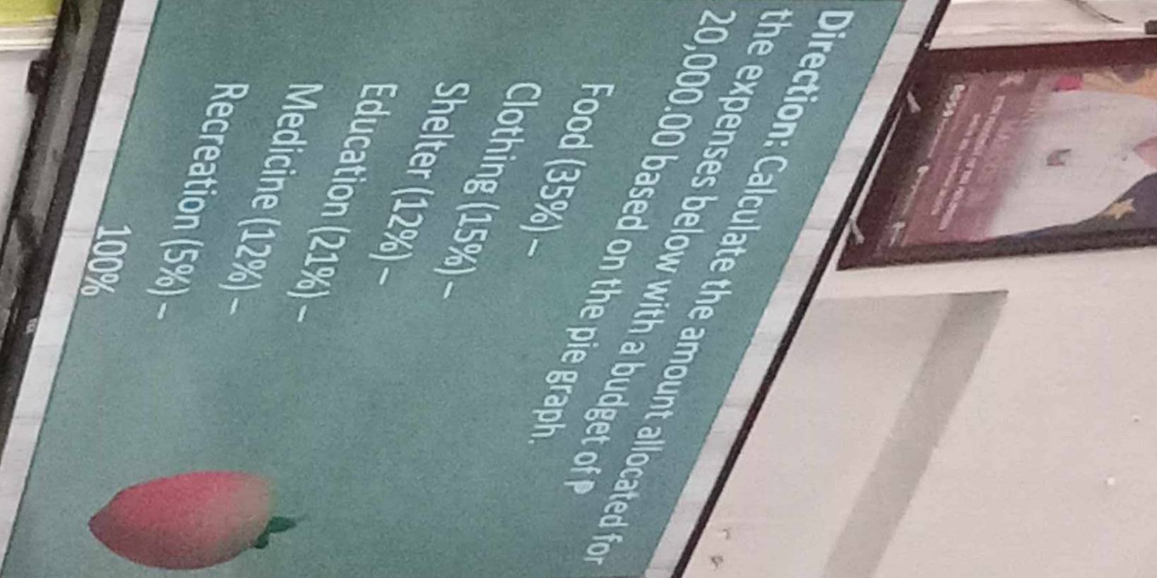 irection : Calculate the amount allocated f 
he expenses below with a budget of .
20,000.00 based on the pie graph 
Food (35%) ~ 
Clothing (15%)~ 
Shelter (12%) ~ 
Education (21%) − 
Medicine (12%) ~ 
Recreation (5%) ~
100%