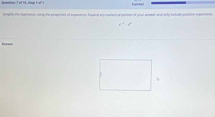 of 15, Step 1 of 1 Correct 
Simplify the expression using the properties of exponents. Expand any numerical portion of your answer and only include positive exponents.
x^(-7)· x^4
Answer