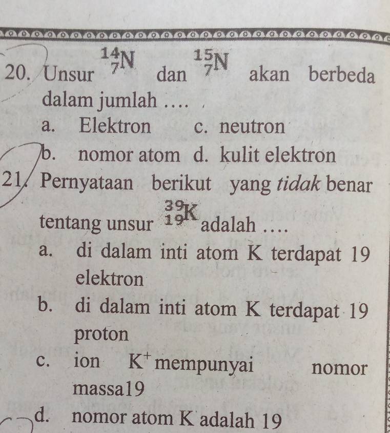 Unsur _7^((14)N dan beginarray)r 15 7endarray N akan berbeda
dalam jumlah …
a. Elektron c. neutron
b. nomor atom d. kulit elektron
21 Pernyataan berikut yang tidak benar
tentang unsur _(19)^(39)K adalah …
a. di dalam inti atom K terdapat 19
elektron
b. di dalam inti atom K terdapat 19
proton
c. ion K^+ mempunyai nomor
massa19
d. nomor atom K adalah 19