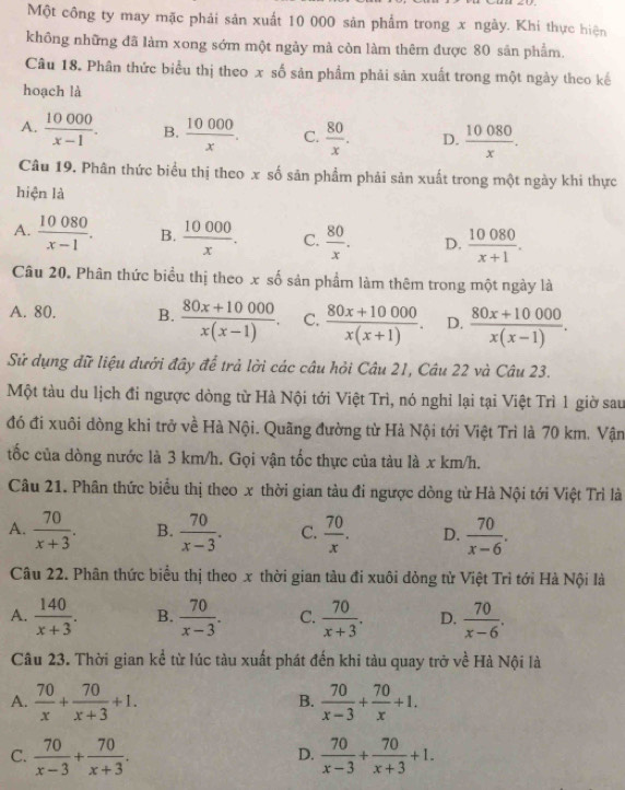 Một công ty may mặc phải sản xuất 10 000 sản phẩm trong x ngày. Khí thực hiện
không những đã làm xong sớm một ngày mả còn làm thêm được 80 sản phẩm.
Câu 18. Phân thức biểu thị theo x số sản phẩm phải sản xuất trong một ngày theo kế
hoạch là
A.  10000/x-1 . B.  10000/x . C.  80/x . D.  10080/x .
Câu 19. Phân thức biểu thị theo x số sản phẩm phải sản xuất trong một ngày khi thực
hiện là
A.  10080/x-1 . B.  10000/x . C.  80/x . D.  10080/x+1 .
Câu 20. Phân thức biểu thị theo x số sản phẩm làm thêm trong một ngày là
A. 80. B.  (80x+10000)/x(x-1) . C.  (80x+10000)/x(x+1) . D.  (80x+10000)/x(x-1) .
Sử dụng dữ liệu dưới đây để trả lời các câu hỏi Câu 21, Câu 22 và Câu 23.
Một tàu du lịch đi ngược dòng từ Hà Nội tới Việt Trì, nó nghỉ lại tại Việt Trì 1 giờ sau
đó đi xuôi dòng khi trở về Hà Nội. Quãng đường từ Hà Nội tới Việt Trì là 70 km. Vận
tốc của dòng nước là 3 km/h. Gọi vận tốc thực của tàu là x km/h.
Câu 21. Phân thức biểu thị theo x thời gian tàu đi ngược dòng từ Hà Nội tới Việt Trì là
A.  70/x+3 . B.  70/x-3 . C.  70/x . D.  70/x-6 .
Câu 22. Phân thức biểu thị theo x thời gian tàu đi xuôi dỏng tử Việt Trì tới Hà Nội là
A.  140/x+3 . B.  70/x-3 . C.  70/x+3 . D.  70/x-6 .
Câu 23. Thời gian kể từ lúc tàu xuất phát đến khi tàu quay trở về Hà Nội là
A.  70/x + 70/x+3 +1.  70/x-3 + 70/x +1.
B.
C.  70/x-3 + 70/x+3 .  70/x-3 + 70/x+3 +1.
D.