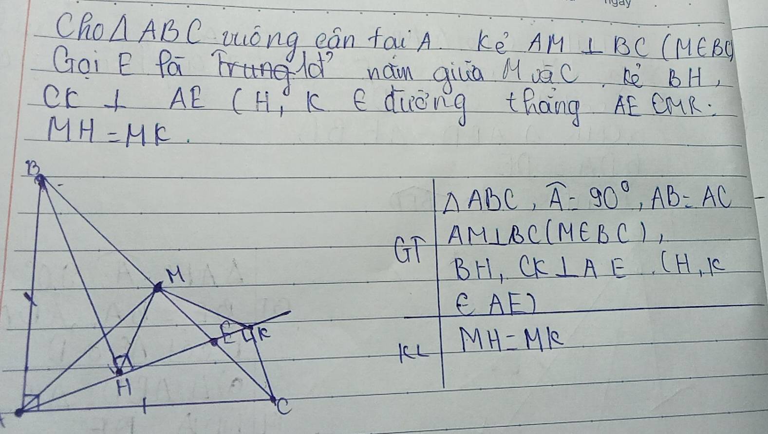 CRo △ ABC zóng eán taiA. ké AM⊥ BC(M∈ BC)
Goi E Pá gd´ nám qiuā à uàc è BH.
CE⊥ AE (H k e ducing thang AE CMR.
MH=MK
△ ABC, widehat A=90°, AB=AC
GT AM⊥ BC(M∈ BC),
BF CK⊥ AE.(H,K
∈ AE)
KL MH=MK