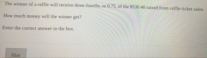 The winner of a raffle will receive three-fourths, or 0.75, of the $530.40 raised from raffle ticket sales.
How much money will the winner get?
Enter the correct answer in the box.
Hint