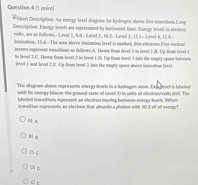 Short Description: An energy level diagram for hydrogen shows five transitions.Long
Description: Energy levels are represented by horizontal lines. Energy levels in electron
volts, are as follows.- Level 1, 0.0.- Level 2, 10.2.- Level 3, 12.1.- Level 4, 12.8.-
Ionization, 13.6.- The area above ionization level is marked, free electrons.Five vertical
arrows represent transitions as follows.A. Down from level 3 to level 1.B. Up from level 1
to level 2.C. Down from level 2 to level 1.D. Up from level 1 into the empty space between
level 1 and level 2.E. Up from level 2 into the empty space above ionization level.
The diagram above represents energy levels in a hydrogen atom. Ead vevel is labeled
with its energy (above the ground state of Level 1) in units of electron/volts (eV). The
labeled transitions represent an electron moving between energy levels. Which
transition represents an electron that absorbs a photon with 10.2 eV of energy?
A) A
B)B
C) C
D) D
E) E