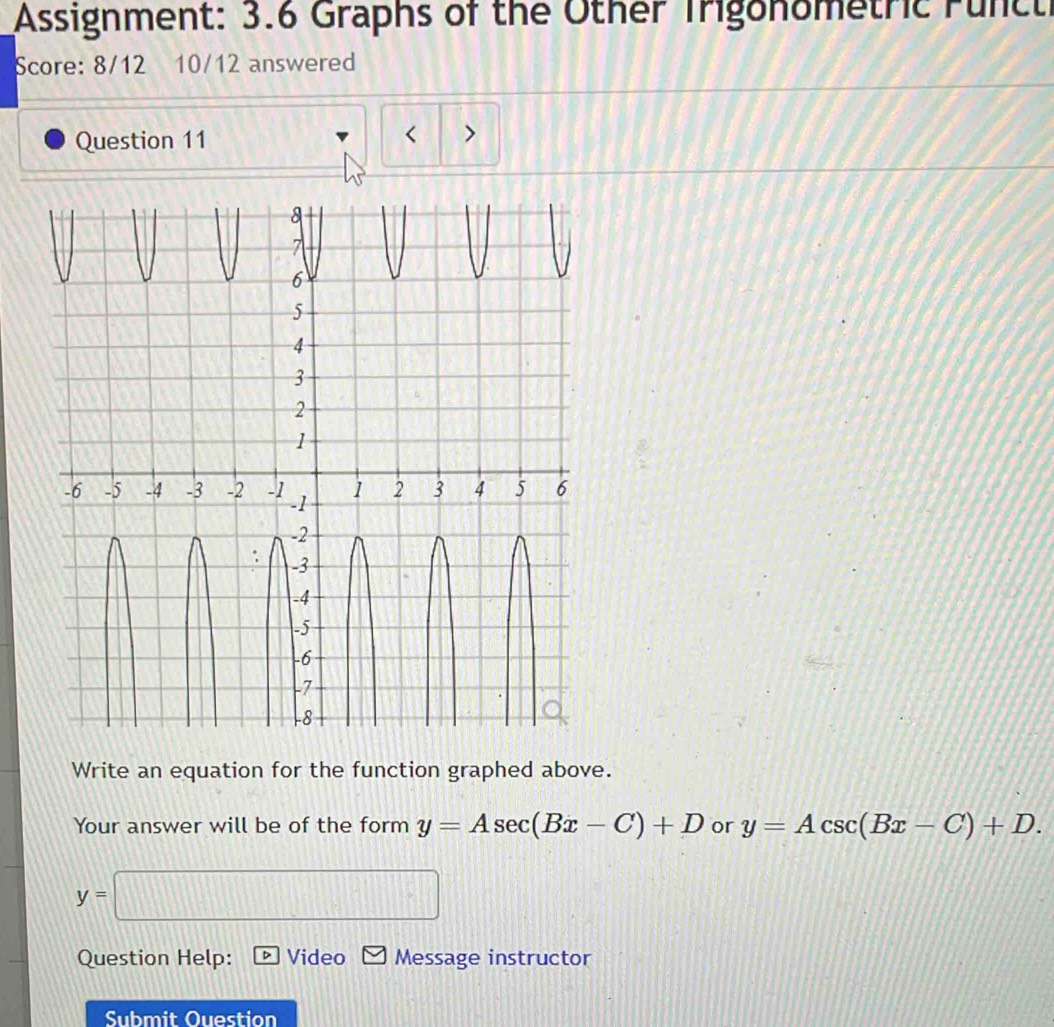 Assignment: 3.6 Graphs of the Other Trigonometric Funct 
Score: 8/12 10/12 answered 
Question 11 
< > 
Write an equation for the function graphed above. 
Your answer will be of the form y=Asec (Bx-C)+D or y=Acsc (Bx-C)+D.
y=□
Question Help: Video Message instructor 
Submit Ouestion