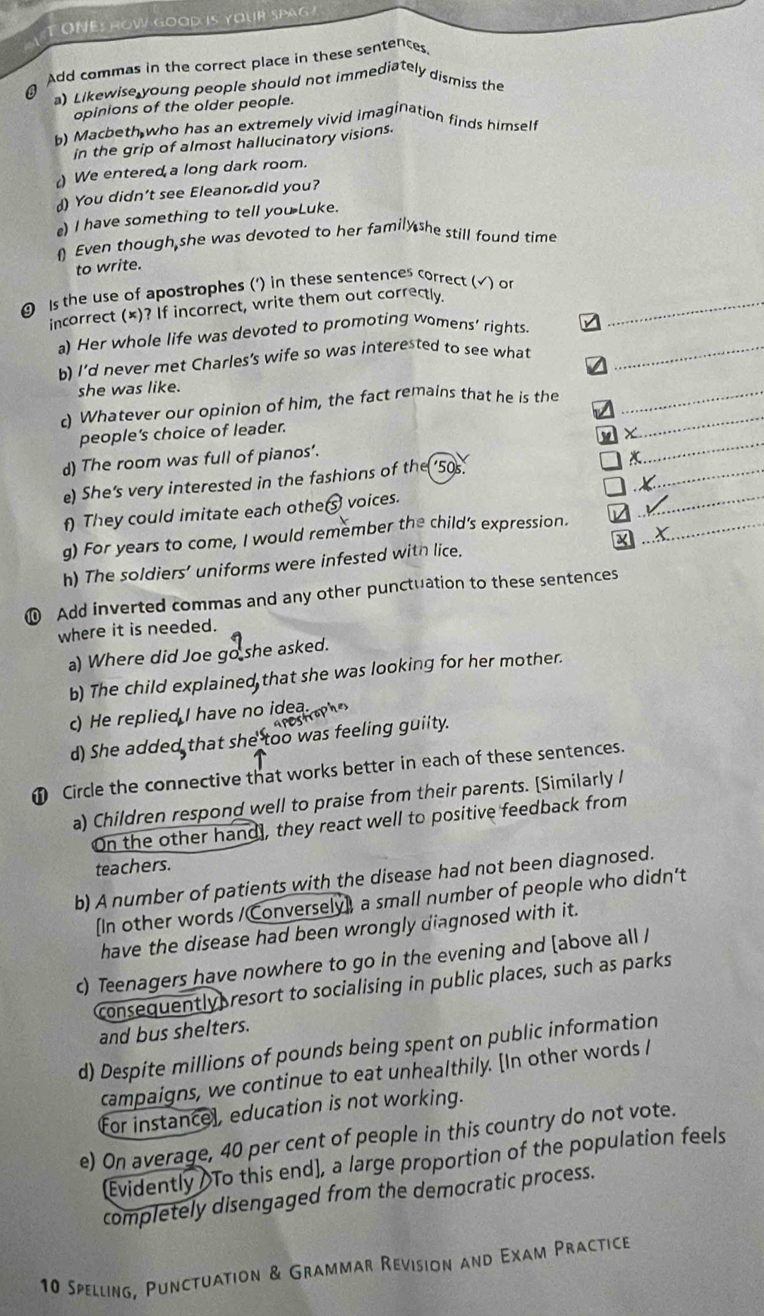 A T ONE: HOW GOOD iS YOUR SpAG
Add commas in the correct place in these sentences
) Likewise young people should not immediately dismiss the
opinions of the older people.
b) Macbeth who has an extremely vivid imagination finds himself
in the grip of almost hallucinatory visions.
) We entered a long dark room.
) You didn’t see Eleanor did you?
) I have something to tell you Luke.
 Even though,she was devoted to her family she still found time
to write.
 Is the use of apostrophes (') in these sentences correct (√) or_
incorrect (×)? If incorrect, write them out correctly.
a) Her whole life was devoted to promoting womens’ rights.
b) I'd never met Charles's wife so was interested to see what_
7
she was like.
c) Whatever our opinion of him, the fact remains that he is the_
people's choice of leader.
_
d) The room was full of pianos'.
_
e) She’s very interested in the fashions of the ‘50s.
_
X
f) They could imitate each othe(  voices.
_
g) For years to come, I would remember the child’s expression._
h) The soldiers’ uniforms were infested with lice.
⑩ Add inverted commas and any other punctuation to these sentences
where it is needed.
a) Where did Joe go she asked.
b) The child explained that she was looking for her mother.
c) He replied I have no idea   
d) She added that she too was feeling guiity.
 Circle the connective that works better in each of these sentences.
a) Children respond well to praise from their parents. [Similarly /
On the other hand], they react well to positive feedback from
teachers.
b) A number of patients with the disease had not been diagnosed.
[In other words /Conversely], a small number of people who didn’t
have the disease had been wrongly diagnosed with it.
c) Teenagers have nowhere to go in the evening and [above all /
consequently resort to socialising in public places, such as parks
and bus shelters.
d) Despite millions of pounds being spent on public information
campaigns, we continue to eat unhealthily. [In other words /
For instancel, education is not working.
e) On average, 40 per cent of people in this country do not vote.
[Evidently To this end], a large proportion of the population feels
completely disengaged from the democratic process.
10 Spelling, Punctuation & Grammar Revision and Exam Practice