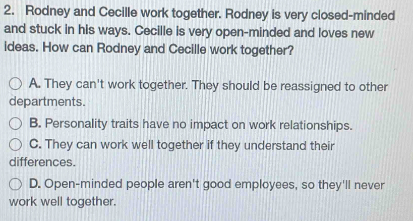 Rodney and Cecille work together. Rodney is very closed-minded
and stuck in his ways. Cecille is very open-minded and loves new
ideas. How can Rodney and Cecille work together?
A. They can't work together. They should be reassigned to other
departments.
B. Personality traits have no impact on work relationships.
C. They can work well together if they understand their
differences.
D. Open-minded people aren't good employees, so they'll never
work well together.