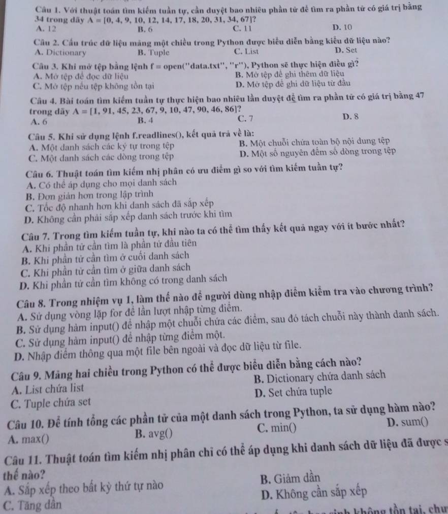 Với thuật toán tìm kiểm tuần tự, cần duyệt bao nhiêu phần tử để tìm ra phần tử có giá trị bằng
34 trong dãy A=[0,4,9,10,12,14,17,18,20,31,34,67]
A. 12 B. 6 C. 11 D. 10
Cầu 2. Cầu trúc dữ liệu mãng một chiều trong Python được biểu diễn bằng kiểu dữ liệu nào?
A. Dictionary B. Tuple C. List D. Set
Câu 3. Khi mở tệp bằng lệnh f= open(''data.txt'', ''r''), Python sẽ thực hiện điều gì?
A. Mở tệp để đọc dữ liệu B. Mở tệp để ghi thêm dữ liệu
C. Mở tệp nếu tệp không tồn tại D. Mở tệp đề ghi dữ liệu từ đầu
Câu 4. Bài toán tìm kiếm tuần tự thực hiện bao nhiêu lần duyệt để tìm ra phần tử có giá trị bằng 47
.  
trong dãy A=[1,91,45,23,67,9,10,47,90,46,86] C. 7 D. 8
A. 6 B. 4
Câu 5. Khi sử dụng lệnh f.readlines(), kết quả trả  về là:
A. Một danh sách các ký tự trong tệp B. Một chuỗi chứa toàn bộ nội dung tệp
C. Một danh sách các dòng trong tệp D. Một số nguyên đếm số dòng trong tệp
Câu 6. Thuật toán tìm kiếm nhị phân có ưu điểm gì so với tìm kiếm tuần tự?
A. Có thể áp dụng cho mọi danh sách
B. Đơn giản hơn trong lập trình
C. Tốc độ nhanh hơn khi danh sách đã sắp xếp
D. Không cần phải sắp xếp danh sách trước khi tìm
Câu 7. Trong tìm kiếm tuần tự, khi nào ta có thể tìm thấy kết quả ngay với ít bước nhất?
A. Khi phần tử cần tìm là phần tử đầu tiên
B. Khi phần tử cần tìm ở cuối danh sách
C. Khi phần từ cần tìm ở giữa danh sách
D. Khi phần tử cần tìm không có trong danh sách
Câu 8. Trong nhiệm vụ 1, làm thế nào để người dùng nhập điểm kiểm tra vào chương trình?
A. Sử dụng vòng lặp for đề lần lượt nhập từng điểm.
B. Sử dụng hàm input() để nhập một chuỗi chứa các điểm, sau đó tách chuỗi này thành danh sách.
C. Sử dụng hàm input() để nhập từng điểm một.
D. Nhập điểm thông qua một file bên ngoài và đọc dữ liệu từ file.
Câu 9. Mãng hai chiều trong Python có thể được biểu diễn bằng cách nào?
A. List chứa list B. Dictionary chứa danh sách
C. Tuple chứa set D. Set chứa tuple
Câu 10. Để tính tổng các phần tử của một danh sách trong Python, ta sử dụng hàm nào?
C. min() D. sum()
A. max() B. avg()
Câu 11. Thuật toán tìm kiếm nhị phân chỉ có thể áp dụng khi danh sách dữ liệu đã được sĩ
thế nào?
A. Sắp xếp theo bất kỳ thứ tự nào B. Giảm dần
C. Tăng dần D. Không cần sắp xếp
nh không tồn tai, chu