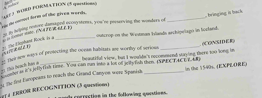 reduce harm 
'ART 3 WORD FORMATION (5 questions) 
, bringing it back 
rite the correct form of the given words. 
20. By helping restore damaged ecosystems, you’re preserving the wonders of 
_ 
outcrop on the Westman Islands archipelago in Iceland. 
to its former state. (NATURALLY) 
_ 
. (CONSIDER) 
21. The Elephant Rock is a_ 
(NATURALLY) 
22. Their new ways of protecting the ocean habitats are worthy of serious 
beautiful view, but I wouldn’t recommend staying there too long in 
November as it’s jellyfish time. You can run into a lot of jellyfish then. (SPECTACULAR) 
23. This beach has a 
24. The first Europeans to reach the Grand Canyon were Spanish _in the 1540s. (EXPLORE) 
вT 4 ERROR RECOGNITION (3 questions) 
ds correction in the following questions.