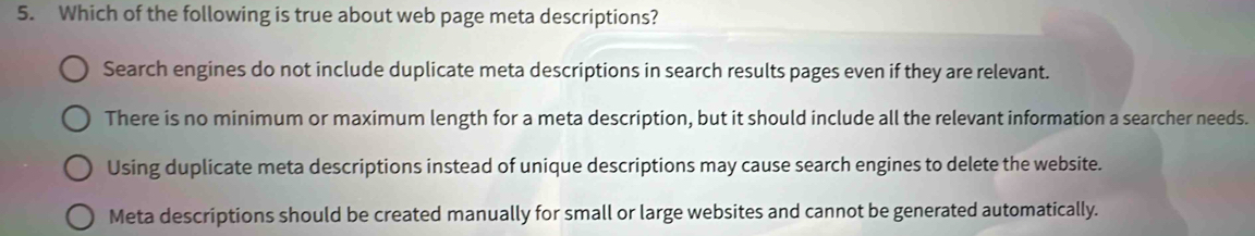 Which of the following is true about web page meta descriptions?
Search engines do not include duplicate meta descriptions in search results pages even if they are relevant.
There is no minimum or maximum length for a meta description, but it should include all the relevant information a searcher needs.
Using duplicate meta descriptions instead of unique descriptions may cause search engines to delete the website.
Meta descriptions should be created manually for small or large websites and cannot be generated automatically.