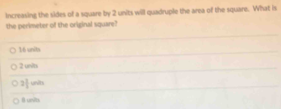 Increasing the sides of a square by 2 units will quadruple the area of the square. What is
the perimeter of the original square?
16 units
2 units
2 2/3  units
8 units