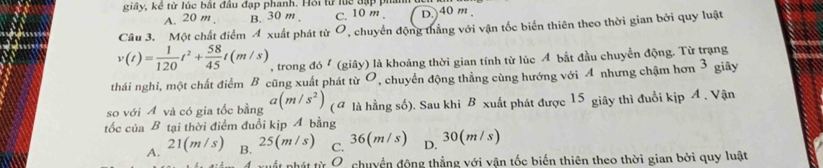 giây, kê từ lúc bắt đầu đạp phanh. Hội từ luc đặp phản
A. 20 m. B. 30 m. C. 10 m. D.) 40 m
Câu 3. Một chất điểm 4 xuất phát từ O, chuyển động thẳng với vận tốc biến thiên theo thời gian bởi quy luật
v(t)= 1/120 t^2+ 58/45 t(m/s) , trong đó (giây) là khoảng thời gian tính từ lúc A bắt đầu chuyền động. Từ trạng
thái nghi, một chất điểm B cũng xuất phát từ O, chuyển động thẳng cùng hướng với 4 nhưng chậm hơn 3 giây
so với A và có gia tốc bằng a(m/s^2) ( a là hằng số). Sau khi B xuất phát được 15 giây thì đuổi kịp A. Vận
tốc của B tại thời điểm đuổi kịp A bằng
A. 21(m/s) B. 25(m/s) C. 36(m/s) D. 30(m/s)
4 xuất phát từ O, chuyển động thẳng với vận tốc biến thiên theo thời gian bởi quy luật