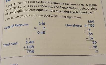 A bag of peanuts costs $2.16 and a granola bar costs $1.08. A group
of 4 friends buys 3 bags of peanuts and 1 granola bar to share. They
decide to split the cost equally. How much does each friend pay?
Look at how you could show your work using algorithms.
Cost of Peanuts: beginarrayr 2.16 * 3 hline 6.48endarray One share:
Total cost: beginarrayr 11 6.48 +1.08 hline 7.56endarray
beginarrayr 1.120 4encloselongdiv 7.56 -40 hline 30 -30 hline -36 -36 hline 0endarray