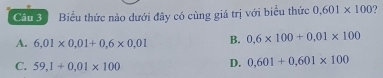 Biểu thức nào dưới đây có cùng giá trị với biểu thức 0.601* 100
A. 6,01* 0,01+0,6* 0,01 B. 0,6* 100+0,01* 100
C. 59,1+0,01* 100
D. 0,601+0,601* 100