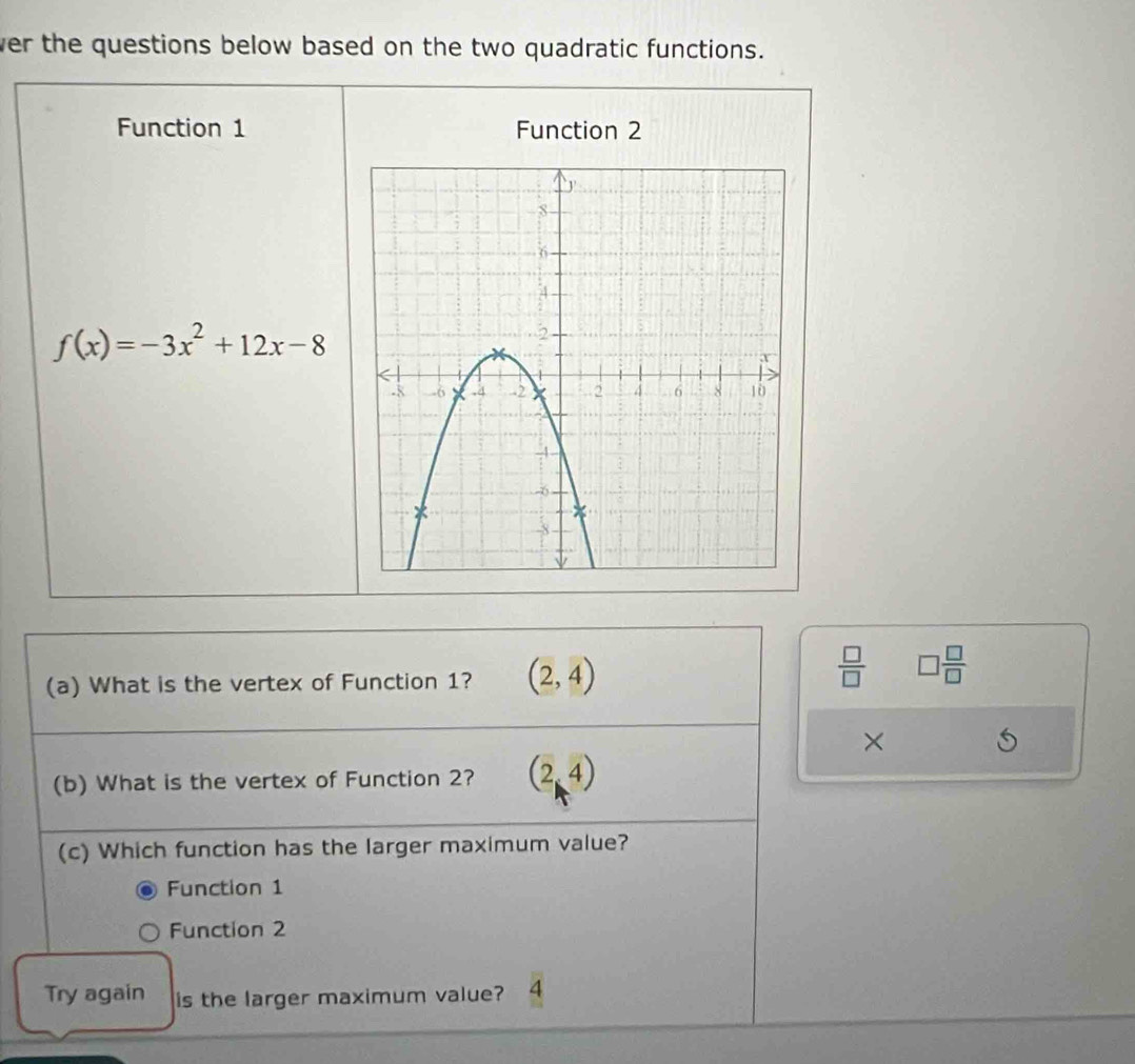 ver the questions below based on the two quadratic functions.
Function 1 Function 2
f(x)=-3x^2+12x-8
(a) What is the vertex of Function 1? (2,4)
 □ /□   □  □ /□  
×
(b) What is the vertex of Function 2? (2,4)
(c) Which function has the larger maximum value?
Function 1
Function 2
Try again is the larger maximum value? 4