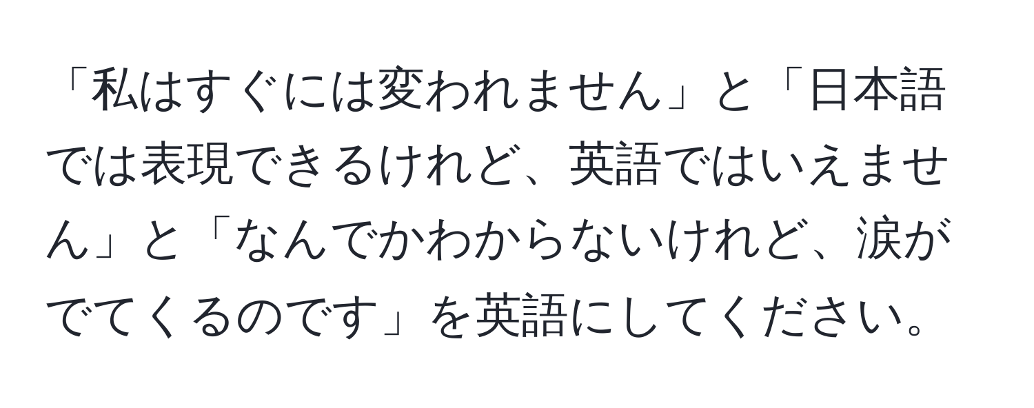 「私はすぐには変われません」と「日本語では表現できるけれど、英語ではいえません」と「なんでかわからないけれど、涙がでてくるのです」を英語にしてください。