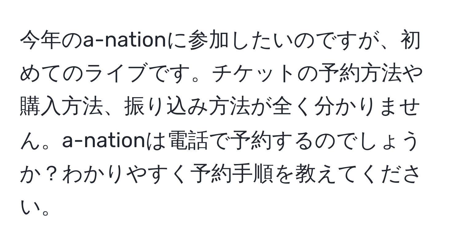 今年のa-nationに参加したいのですが、初めてのライブです。チケットの予約方法や購入方法、振り込み方法が全く分かりません。a-nationは電話で予約するのでしょうか？わかりやすく予約手順を教えてください。