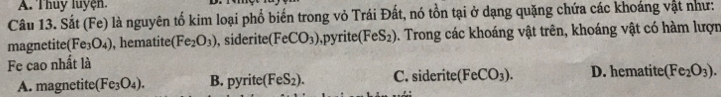 Thuy luyện.
Câu 13. Sắt (Fe) là nguyên tố kim loại phổ biến trong vỏ Trái Đất, nó tồn tại ở dạng quặng chứa các khoáng vật như:
magnetite (Fe_3O_4) , hematite (Fe_2O_3) , siderite (FeCO_3) ,pyrite (FeS_2). Trong các khoáng vật trên, khoáng vật có hàm lượn
Fe cao nhất là
A. magnetite (Fe_3O_4). B. py rite (FeS_2). C. siderite (FeCO_3). D. hematite (Fe_2O_3).