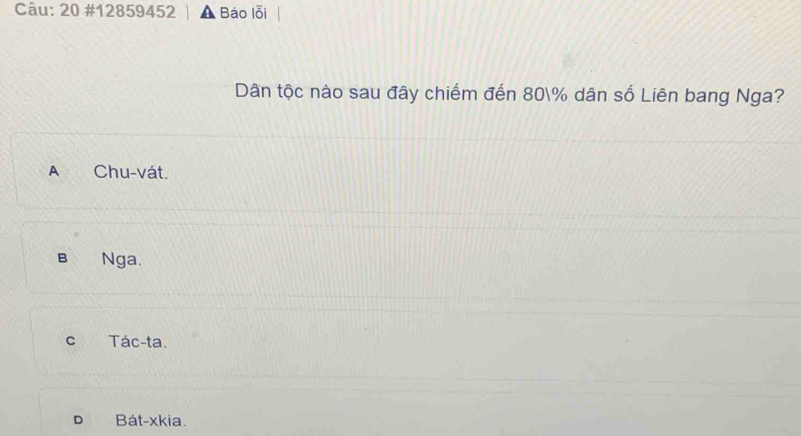 20 #12859452 | A Bảo lỗi
Dân tộc nào sau đây chiếm đến 80% dân số Liên bang Nga?
A Chu-vát.
B Nga.
c Tác-ta.
D Bát-xkia.