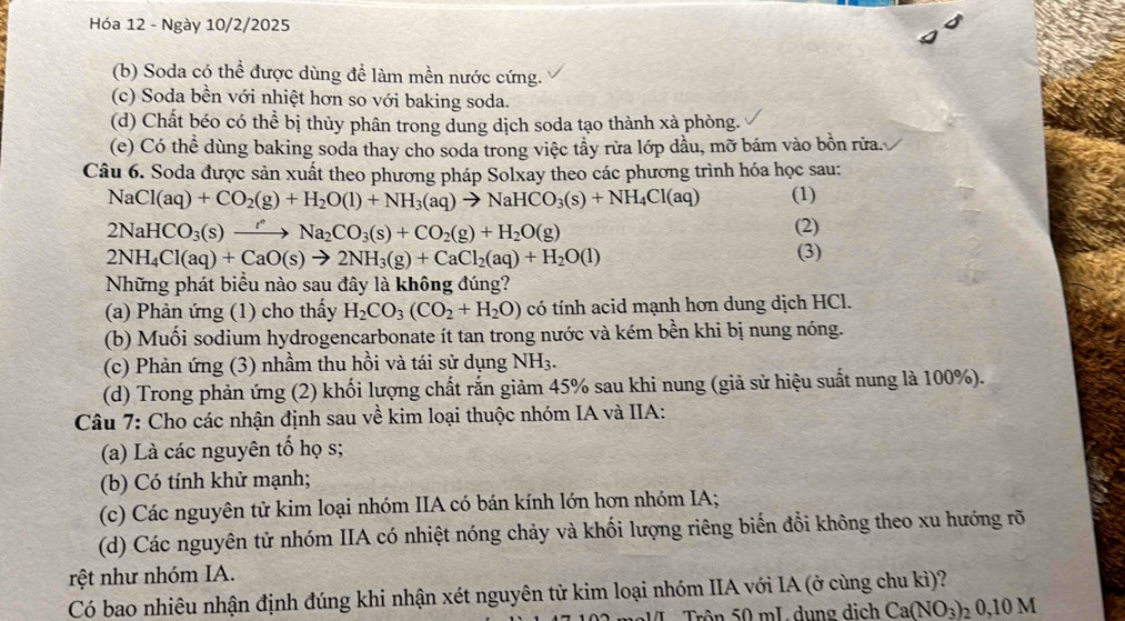 Hóa 12 - Ngày 10/2/2025
(b) Soda có thể được dùng để làm mền nước cứng.
(c) Soda bền với nhiệt hơn so với baking soda.
(d) Chất béo có thể bị thủy phân trong dung dịch soda tạo thành xà phòng.
(e) Có thể dùng baking soda thay cho soda trong việc tầy rừa lớp dầu, mỡ bám vào bồn rừa.
Câu 6. Soda được sản xuất theo phương pháp Solxay theo các phương trình hóa học sau:
NaCl(aq)+CO_2(g)+H_2O(l)+NH_3(aq)to NaHCO_3(s)+NH_4Cl(aq) (1)
2NaHCO_3(s)xrightarrow r° Na_2CO_3(s)+CO_2(g)+H_2O(g)
(2)
2NH_4Cl(aq)+CaO(s)to 2NH_3(g)+CaCl_2(aq)+H_2O(l)
(3)
Những phát biểu nào sau đây là không đúng?
(a) Phản ứng (1) cho thấy H_2CO_3(CO_2+H_2O) có tính acid mạnh hơn dung dịch HCl.
(b) Muối sodium hydrogencarbonate ít tan trong nước và kém bền khi bị nung nóng.
(c) Phản ứng (3) nhầm thu hồi và tái sử dụng NH_3.
(d) Trong phản ứng (2) khối lượng chất rắn giảm 45% sau khi nung (giả sử hiệu suất nung là 100%).
Câu 7: Cho các nhận định sau về kim loại thuộc nhóm IA và IIA:
(a) Là các nguyên tố họ s;
(b) Có tính khử mạnh;
(c) Các nguyên tử kim loại nhóm IIA có bán kính lớn hơn nhóm IA;
(d) Các nguyên tử nhóm IIA có nhiệt nóng chảy và khối lượng riêng biến đổi không theo xu hướng rõ
rệt như nhóm IA.
Có bao nhiêu nhận định đúng khi nhận xét nguyên tử kim loại nhóm IIA với IA (ở cùng chu kì)?
Trê n 0 mL dung dịch Ca(NO_3)_20,10M