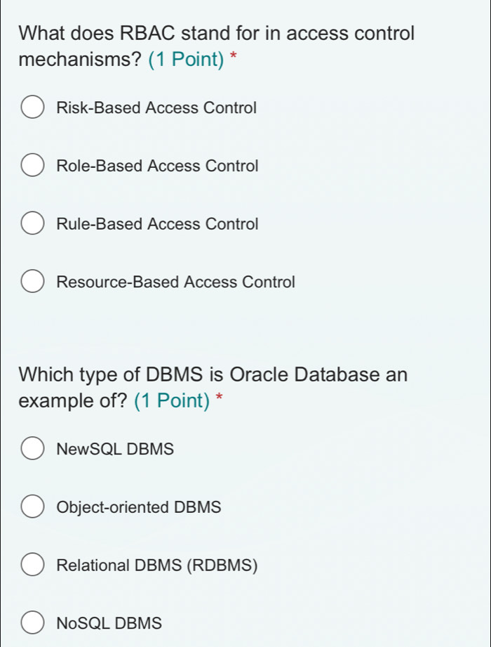 What does RBAC stand for in access control
mechanisms? (1 Point) *
Risk-Based Access Control
Role-Based Access Control
Rule-Based Access Control
Resource-Based Access Control
Which type of DBMS is Oracle Database an
example of? (1 Point) *
NewSQL DBMS
Object-oriented DBMS
Relational DBMS (RDBMS)
NoSQL DBMS