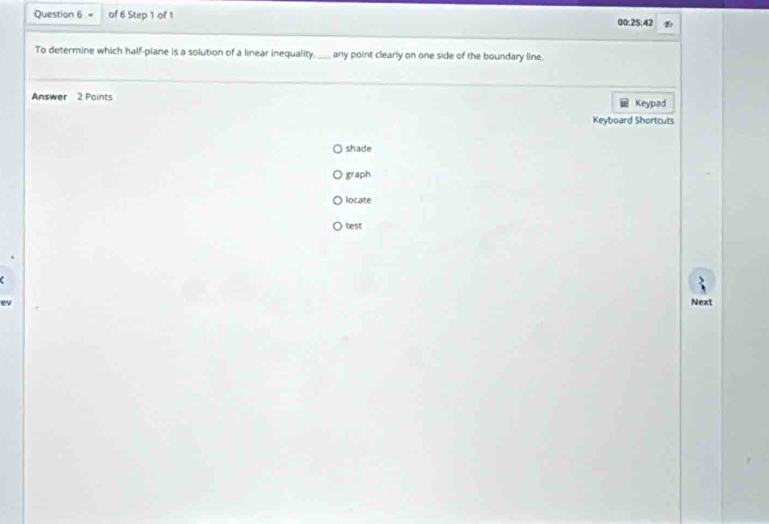of 6 Step 1 of 1 00:25:42 
To determine which half-plane is a solution of a linear inequality. any point clearly on one side of the boundary line. 
Answer 2 Points Keypad 
Keyboard Shortcuts 
shade 
graph 
locate 
test 
e 
Next