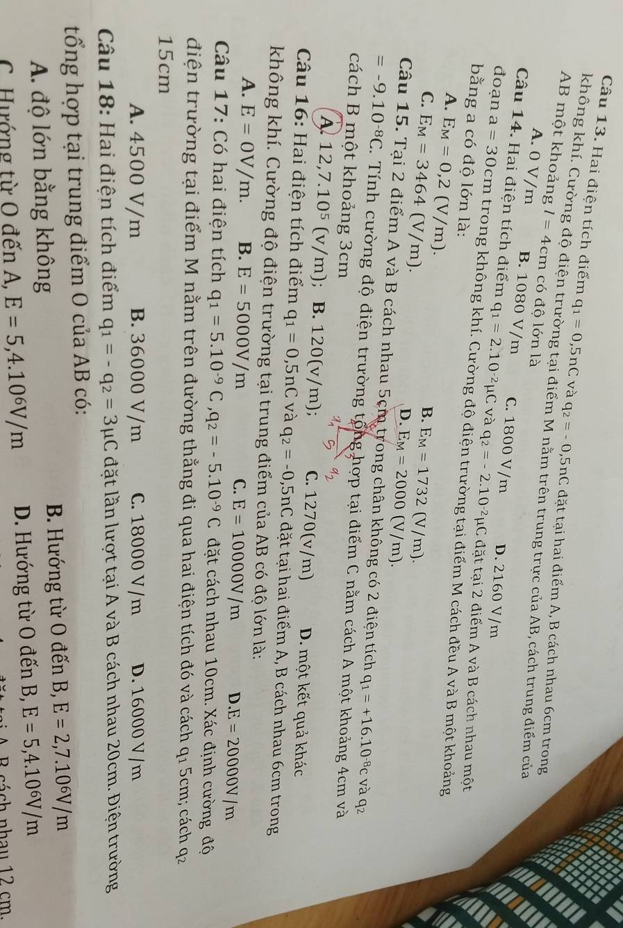 Hai điện tích điểm q_1=0,5nC và q_2=-0,5nC đặt tại hai điểm A, B cách nhau 6cm trong
không khí. Cường độ điện trường tại điểm M nằm trên trung trực của AB, cách trung điểm của
AB một khoảng l=4cm có độ lớn là
A. 0 V/m B. 1080 V/m C. 1800 V/m D. 2160 V/m
Câu 14. Hai điện tích điểm q_1=2.10^(-2)mu C và q_2=-2.10^(-2)mu C 2 đặt tại 2 điểm A và B cách nhau một
đoạn a=30cm trong không khí. Cường độ điện trường tại điểm M cách đều A và B một khoảng
bằng a có độ lớn là:
A. E_M=0,2(V/m).
B.
C. E_M=3464(V/m). E_M=1732(V/m).
D. E_M=2000(V/m).
Câu 15. Tại 2 điểm A và B cách nhau 5cm trong chân không có 2 điện tích q_1=+16.10^(-8)c và q2
=-9.10^(-8)C. Tính cường độ điện trường tổng hợp tại điểm C nằm cách A một khoảng 4cm và
cách B một khoảng 3cm a_2
A. 12,7.10^5(v/m); B. 120(v/m); C. 1270(v/m) D. một kết quả khác
Câu 16: Hai điện tích điểm q_1=0,5nC và q_2=-0,5nC đặt tại hai điểm A, B cách nhau 6cm trong
không khí. Cường độ điện trường tại trung điểm của AB có độ lớn là:
A. E=0V/m. B. E=5000V/m C. E=10000V/m D.E=20000V/m
Câu 17: Có hai điện tích q_1=5.10^(-9)C,q_2=-5.10^(-9)C đặt cách nhau 10cm. Xác định cường độ
điện trường tại điểm M nằm trên đường thẳng đi qua hai điện tích đó và cách q_1 5cm; cách q_2
15cm
A. 4500 V/m B. 36000 V/m C. 18000 V/m D. 16000 V/m
Câu 18: Hai điện tích điểm q_1=-q_2=3mu C đặt lần lượt tại A và B cách nhau 20cm. Điện trường
tổng hợp tại trung điểm O của AB có:
A. độ lớn bằng không B. Hướng từ O đến B, E=2,7.10^6V/m
C. Hướng từ O đến A, E=5,4.10^6V/m D. Hướng từ O đến B, E=5,4.10^6V/m
3 cách nhau 12 cm.