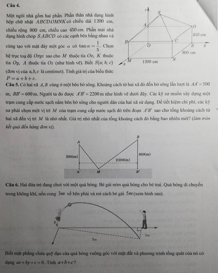 Một ngôi nhà gồm hai phần. Phần thân nhà dạng hìn
hộp chữ nhật ABCD.OMNK có chiều dài 1200 cm
chiều rộng 900 cm, chiều cao 450 cm. Phần mái nh
dạng hình chóp S.ABCD có các cạnh bên bằng nhau v
cùng tạo với mặt đáy một góc α có tan alpha = 1/5 . Chọ
hệ trục toạ độ Oxyz sao cho M thuộc tia Ox, K thuộ
tia Oy, A thuộc tia Oz (như hình vẽ). Biết S(a;b;c)
(đơn vị của α, b,c là centimet). Tính giá trị của biểu thức
P=a+b+c.
Câu 5. Có hai xã 4, B cùng ở một bên bờ sông. Khoảng cách từ hai xã đó đến bờ sông lần lượt là AA'=500
m,BB'=600m 1. Người ta đo được A'B'=2200m như hình vẽ dưới đây. Các kỹ sư muồn xây dựng một
trạm cung cấp nước sạch nằm bên bờ sông cho người dân của hai xã sử dụng. Để tiết kiệm chi phí, các kỹ
sư phải chọn một vị trí M của trạm cung cấp nước sạch đó trên đoạn A'B' sao cho tổng khoảng cách từ
hai xã đến vị trí M là nhỏ nhất. Giá trị nhỏ nhất của tổng khoảng cách đó bằng bao nhiêu mét? (làm tròn
kết quả đến hàng đơn vị).
B
A
500(m) 600(m)
2200(m)
A' M
B'
Câu 6. Hai đứa trẻ đang chơi với một quả bóng. Bé gái ném quả bóng cho bé trai. Quả bóng di chuyển
trong không khí, uốn cong 3m về bên phải và rơi cách bé gái 5m (xem hình sau).
3m
5m
Biết mặt phẳng chứa quỹ đạo của quả bóng vuông góc với mặt đất và phương trình tổng quát của nó có
dạng ax+by+c=0. Tinh a+b+c ?