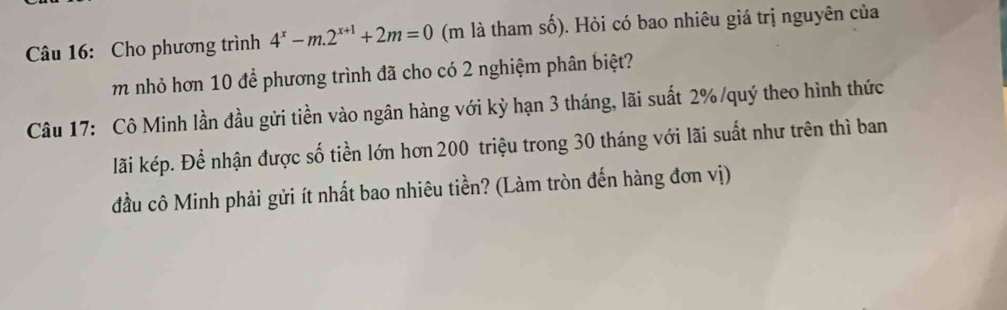 Cho phương trình 4^x-m.2^(x+1)+2m=0 (m là tham số). Hỏi có bao nhiêu giá trị nguyên của 
m nhỏ hơn 10 để phương trình đã cho có 2 nghiệm phân biệt? 
Câu 17: Cô Minh lần đầu gửi tiền vào ngân hàng với kỳ hạn 3 tháng, lãi suất 2% /quý theo hình thức 
lãi kép. Để nhận được số tiền lớn hơn 200 triệu trong 30 tháng với lãi suất như trên thì ban 
đầu cô Minh phải gửi ít nhất bao nhiêu tiền? (Làm tròn đến hàng đơn vị)