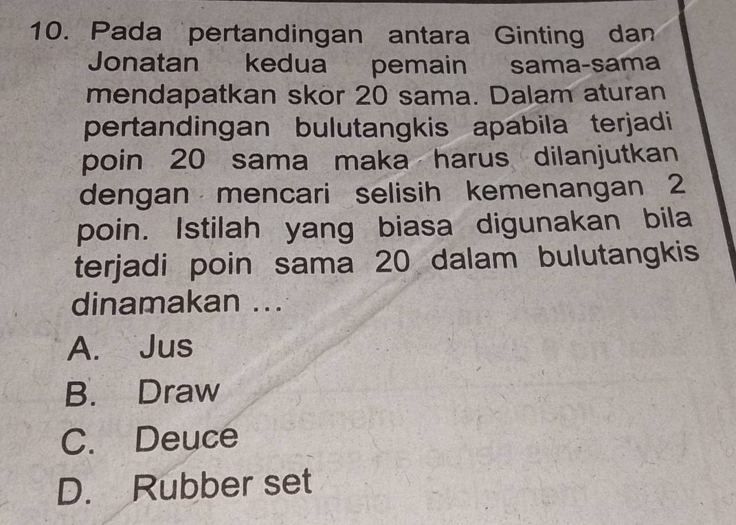 Pada pertandingan antara Ginting dan
Jonatan kedua pemain sama-sama
mendapatkan skor 20 sama. Dalam aturan
pertandingan bulutangkis apabila terjadi
poin 20 sama maka harus dilanjutkan
dengan mencari selisih kemenangan 2
poin. Istilah yang biasa digunakan bila
terjadi poin sama 20 dalam bulutangkis
dinamakan ...
A. Jus
B. Draw
C. Deuce
D. Rubber set