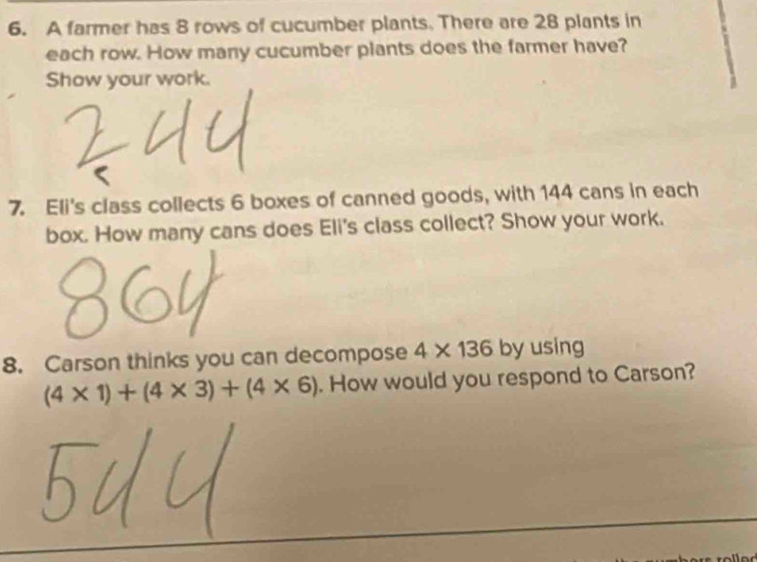 A farmer has 8 rows of cucumber plants. There are 28 plants in 
each row. How many cucumber plants does the farmer have? 
Show your work. 
7. Eli's class collects 6 boxes of canned goods, with 144 cans in each 
box. How many cans does Eli's class collect? Show your work. 
8. Carson thinks you can decompose 4* 136 by using
(4* 1)+(4* 3)+(4* 6). How would you respond to Carson?