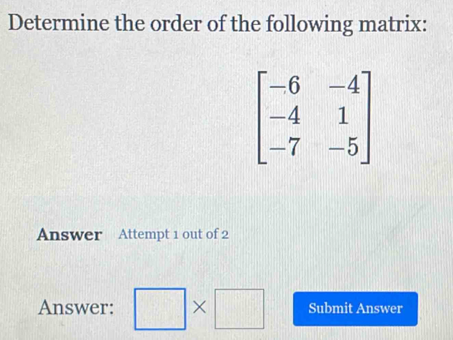 Determine the order of the following matrix:
beginbmatrix -6&-4 -4&1 -7&-5endbmatrix
Answer Attempt 1 out of 2 
Answer: □ * □ Submit Answer