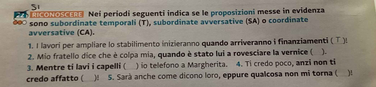 SI 
D RICONOSCERE Nei periodi seguenti indica se le proposizioni messe in evidenza 
sono subordinate temporali (T), subordinate avversative (SA) o coordinate 
avversative (CA). 
1. I lavori per ampliare lo stabilimento inizieranno quando arriveranno i finanziamenti ( Τ)! 
2. Mio fratello dice che è colpa mia, quando è stato lui a rovesciare la vernice ( ). 
3. Mentre ti lavi i capelli ( _) io telefono a Margherita. 4. Ti credo poco, anzi non ti 
credo affatto ( )! 5. Sarà anche come dicono loro, eppure qualcosa non mi torna (_ )!