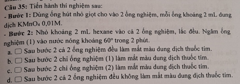 Tiến hành thí nghiệm sau:
- Bước 1: Dùng ống hút nhỏ giọt cho vào 2 ống nghiệm, mỗi ống khoảng 2 mL dung
djch KMnO₄ 0,01M.
- Bước 2: Nhỏ khoảng 2 mL hexane vào cả 2 ống nghiệm, lắc đều. Ngâm ống
nghiệm (1) vào nước nóng khoảng 60° trong 2 phút.
a. Sau bước 2 cả 2 ống nghiệm đều làm mất màu dung dịch thuốc tím.
b. □ Sau bước 2 chỉ ống nghiệm (1) làm mất màu dung dịch thuốc tím.
c. □ Sau bước 2 chi ống nghiệm (2) làm mất màu dung dịch thuốc tím.
d. □ Sau bước 2 cả 2 ống nghiệm đều không làm mất màu dung dịch thuốc tím.