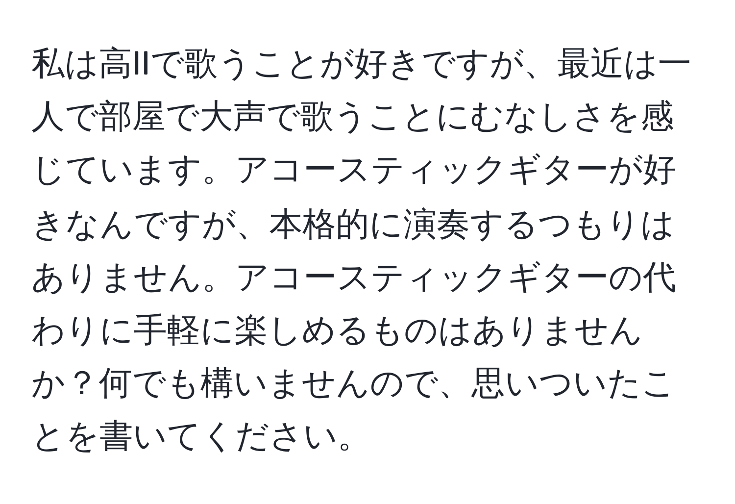 私は高IIで歌うことが好きですが、最近は一人で部屋で大声で歌うことにむなしさを感じています。アコースティックギターが好きなんですが、本格的に演奏するつもりはありません。アコースティックギターの代わりに手軽に楽しめるものはありませんか？何でも構いませんので、思いついたことを書いてください。