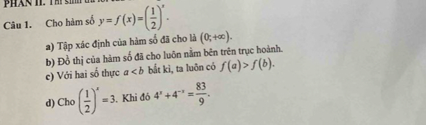 Cho hàm số y=f(x)=( 1/2 )^x. 
a) Tập xác định của hàm số đã cho là (0;+∈fty ). 
b) D^(frac 1)0 thị của hàm số đã cho luôn nằm bên trên trục hoành. 
c) Với hai số thực a bắt kì, ta luôn có f(a)>f(b). 
d) Cho ( 1/2 )^x=3. Khi đó 4^x+4^(-x)= 83/9 .