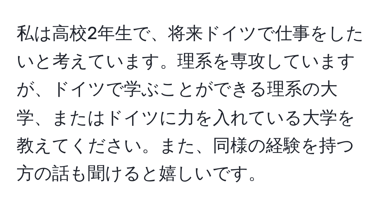 私は高校2年生で、将来ドイツで仕事をしたいと考えています。理系を専攻していますが、ドイツで学ぶことができる理系の大学、またはドイツに力を入れている大学を教えてください。また、同様の経験を持つ方の話も聞けると嬉しいです。