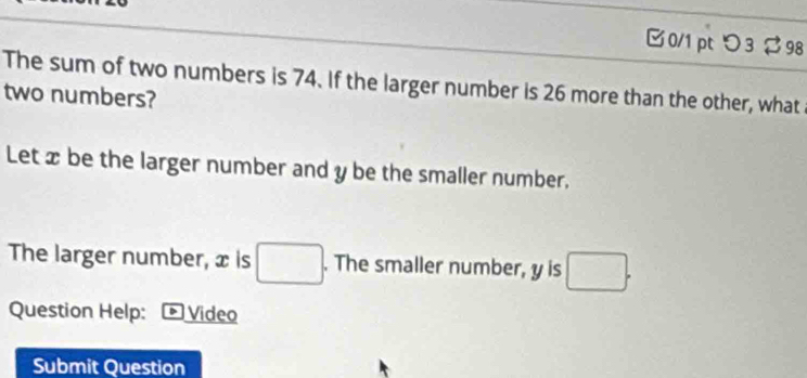 つ3$ 98 
The sum of two numbers is 74. If the larger number is 26 more than the other, what 
two numbers? 
Let x be the larger number and y be the smaller number. 
The larger number, x is □. . The smaller number, y is □. 
Question Help: Video 
Submit Question