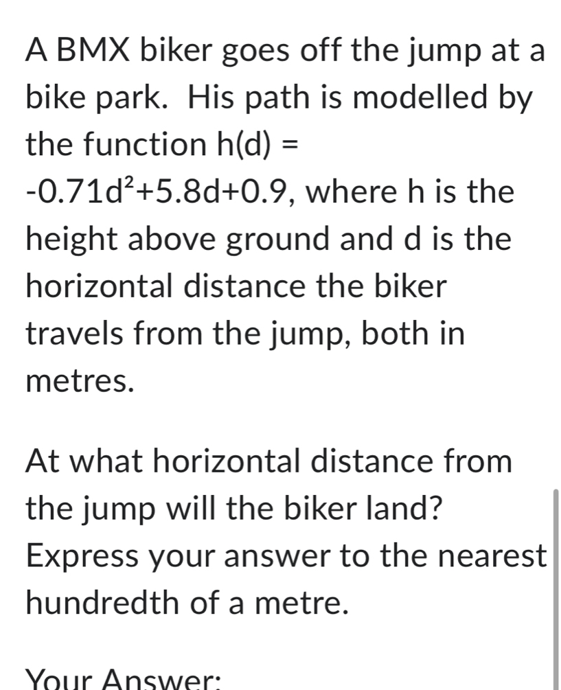 A BMX biker goes off the jump at a 
bike park. His path is modelled by 
the function h(d)=
-0.71d^2+5.8d+0.9 , where h is the 
height above ground and d is the 
horizontal distance the biker 
travels from the jump, both in
metres. 
At what horizontal distance from 
the jump will the biker land? 
Express your answer to the nearest 
hundredth of a metre. 
Your Answer: