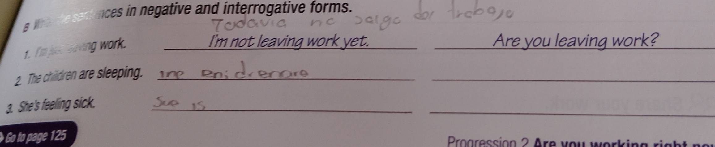 Whe the sentences in negative and interrogative forms. 
1. I'mjur saving work._ 
Imno __Are you leaving work?_ 
2. The children are sleeping._ 
_ 
3. She's feeling sick._ 
_ 
Go to page 125 Proaression 2 Are you working right