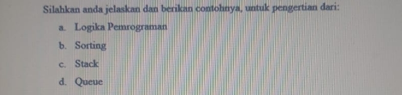 Silahkan anda jelaskan dan berikan contohnya, untuk pengertian dari:
a. Logika Pemrograman
b. Sorting
c. Stack
d. Queue