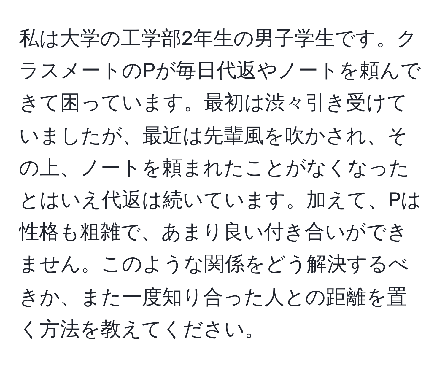 私は大学の工学部2年生の男子学生です。クラスメートのPが毎日代返やノートを頼んできて困っています。最初は渋々引き受けていましたが、最近は先輩風を吹かされ、その上、ノートを頼まれたことがなくなったとはいえ代返は続いています。加えて、Pは性格も粗雑で、あまり良い付き合いができません。このような関係をどう解決するべきか、また一度知り合った人との距離を置く方法を教えてください。