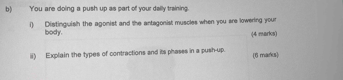 You are doing a push up as part of your daily training. 
i) Distinguish the agonist and the antagonist muscles when you are lowering your 
body. (4 marks) 
ii) Explain the types of contractions and its phases in a push-up. (6 marks)