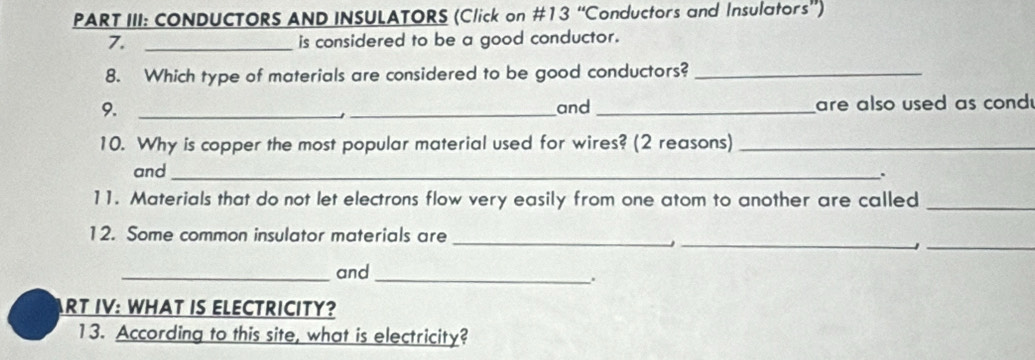 PART III: CONDUCTORS AND INSULATORS (Click on #13 “Conductors and Insulators”) 
7. _is considered to be a good conductor. 
8. Which type of materials are considered to be good conductors?_ 
9. __and _are also used as cond 
10. Why is copper the most popular material used for wires? (2 reasons)_ 
and_ 
. 
11. Materials that do not let electrons flow very easily from one atom to another are called_ 
12. Some common insulator materials are_ 
_ 
_1 
_and_ 
. 
ART IV: WHAT IS ELECTRICITY? 
13. According to this site, what is electricity?