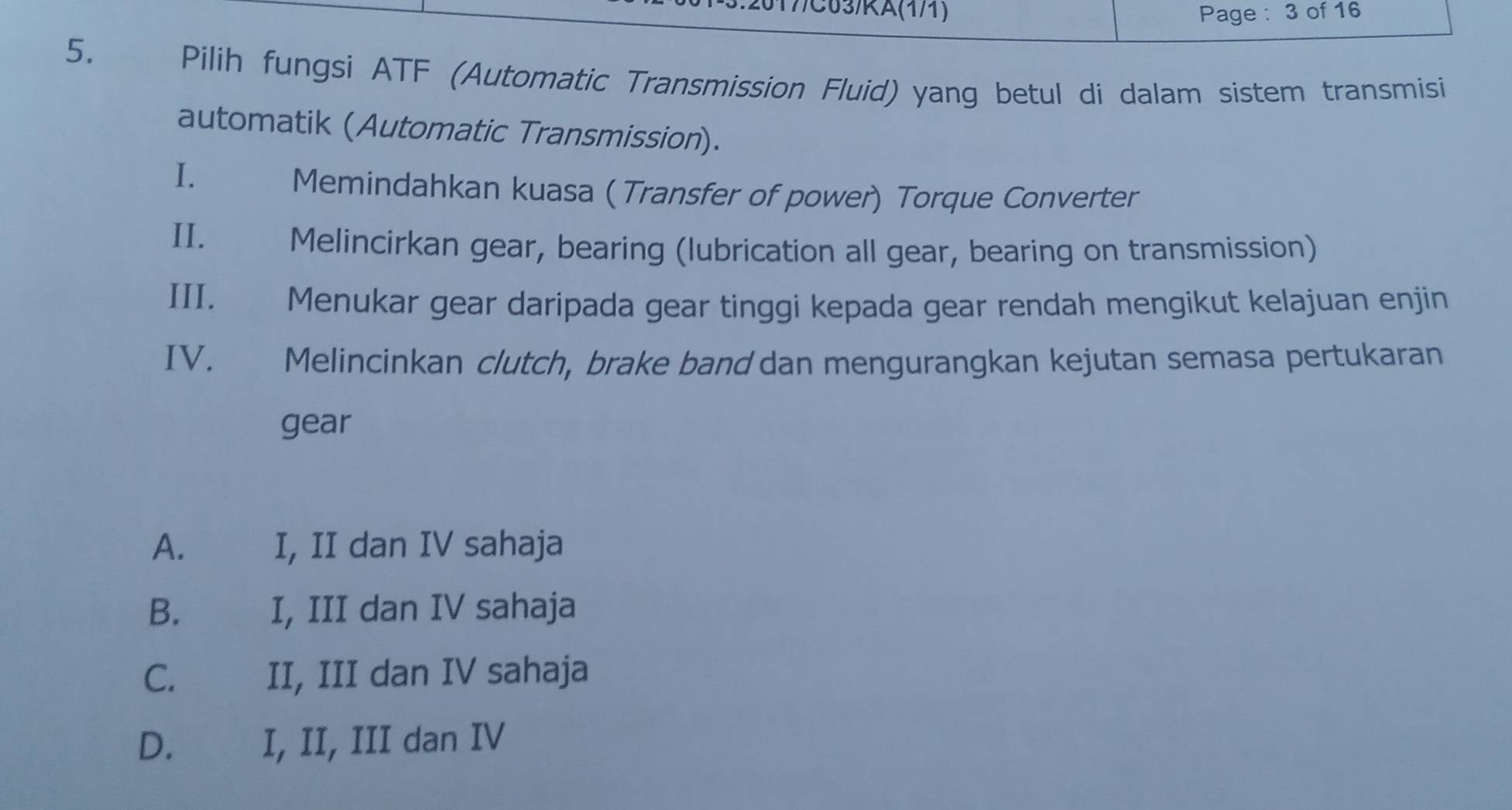 2017/C63/KA(1/1) Page : 3 of 16
5. Pilih fungsi ATF (Automatic Transmission Fluid) yang betul di dalam sistem transmisi
automatik (Automatic Transmission).
I.
Memindahkan kuasa ( Transfer of power) Torque Converter
II. Melincirkan gear, bearing (lubrication all gear, bearing on transmission)
III. Menukar gear daripada gear tinggi kepada gear rendah mengikut kelajuan enjin
IV. Melincinkan clutch, brake band dan mengurangkan kejutan semasa pertukaran
gear
A. I, II dan IV sahaja
B. I, III dan IV sahaja
C. II, III dan IV sahaja
D. €£ I, II, III dan IV