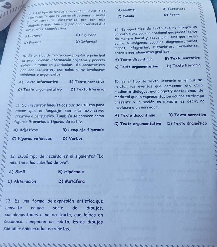 Es el tipo de lenguaje referido a un estilo de A) Cuento B) Historieta
comunicación que se usa en situaciones casuales
y familiares. Se caracteriza por ser más C) Fábula D) Poema
relajado y espontáneo, y por dar prioridad a la
inmediatez comunicativa
14. Es aquel tipo de texto que no integra un
A) Literal B) Figurado párrafo o una cadena oracional que pueda leerse
de manera lineal y secuencial, sino que forma
C) Formal D) Informal parte de imágenes, cuadros, diagramas, tablas,
mapas, infografías, historietas, formularios,
10. Es un tipo de texto cuyo propósito principal entre otros elementos gráficos.
es proporcionar información objetiva y precisa A) Texto discontinuo B) Texto narrativo
sobre un tema en particular. Se caracterizan
por ser concretos, puntuales y no involucrar C) Texto argumentativo D) Texto literario
opiniones o argumentos.
A) Texto informativo B) Texto narrativo 15. es el tipo de texto literario en el que se
C) Texto argumentativo D) Texto literario relatan los eventos que componen una obra
mediante diálogos, monólogos y acotaciones, de
modo tal que la representación ocurre en tiempo
presente y la acción es directa, es decir, no
11. Son recursos lingüísticos que se utilizan para involucra a un narrador.
hacer que el lenguaje sea más expresivo,
creativo o persuasivo. También se conocen como A) Texto discontinuo B) Texto narrativo
figuras literarias o figuras de estilo. C) Texto argumentativo D) Texto dramático
A) Adjetivos B) Lenguaje figurado
C) Figuras retóricas D) Verbos
12. ¿Qué tipo de recurso es el siguiente? "La
niña tiene los cabellos de oro".
A) Símil B) Hipérbole
C) Aliteración D) Metáfora
13. Es una forma de expresión artística que
consiste en una serie de dibujos,
complementados o no de texto, que leídos en
secuencia componen un relato. Estos dibujos
suelen ir enmarcados en viñetas.