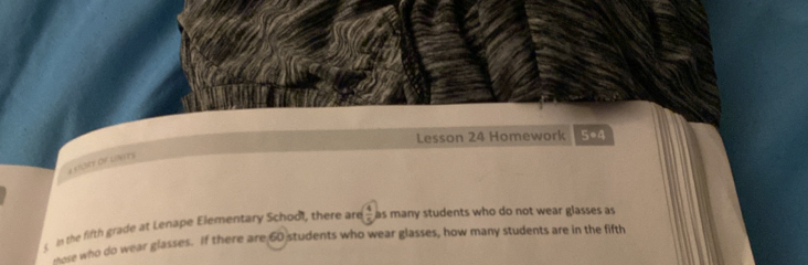 Lesson 24 Homework 5*4 
a sILSTY Of LINeTS 
n the fifth grade at Lenape Elementary School, there are  4/5  as many students who do not wear glasses as 
sose who do wear glasses. If there are 60 students who wear glasses, how many students are in the fifth