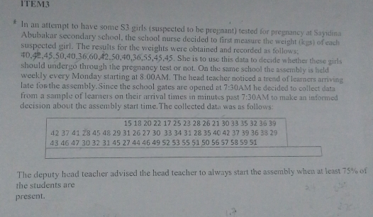 1TEM3 
In an attempt to have some S3 girls (suspected to be pregnant) tested for pregnancy at Sayidina 
Abubakar secondary school, the school nurse decided to first measure the weight (kgs) of each 
suspected girl. The results for the weights were obtained and recorded as follows;
40, 42, 45, 50, 40, 36, 60, 42, 50, 40, 36, 55, 45, 45. She is to use this data to decide whether these girls 
should undergo through the pregnancy test or not. On the same school the assembly is held 
weekly every Monday starting at 8:00 AM. The head teacher noticed a trend of learners arriving 
late for the assembly.Since the school gates are opened at 7:30 AM he decided to collect data 
from a sample of learners on their arrival times in minutes past 7:30 AM to make an informed 
decision about the assembly start time.The collected data was as follows:
15 18 20 22 17 25 23 28 26 21 30 33 35 32 36 39
42 37 41 28 45 48 29 31 26 27 30 33 34 31 28 35 40 42 37 39 36 38 29
43 46 47 30 32 31 45 27 44 46 49 52 53 55 51 50 56 57 58 59 51
The deputy head teacher advised the head teacher to always start the assembly when at least 75% of 
the students are 
present.